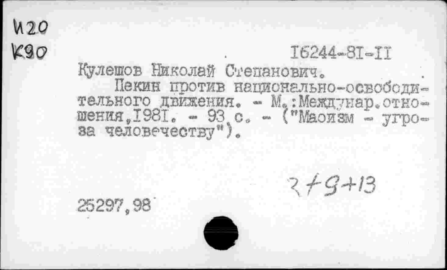 ﻿^9 О’	.	16244-81-11
Кулешов Николай Степанович»
Пекин против национально-освободительного движения. - М.Шеадунар. отношения,1981. •» ЭЗ^с. - ("Маоизм •=» угроза человечеству”).
25297,98
4/5+/3